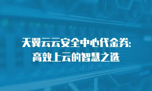 天翼云云安全中心代金券：高效上云的智慧之选