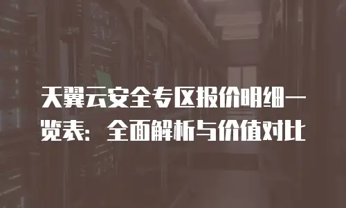 天翼云安全专区报价明细一览表：全面解析与价值对比