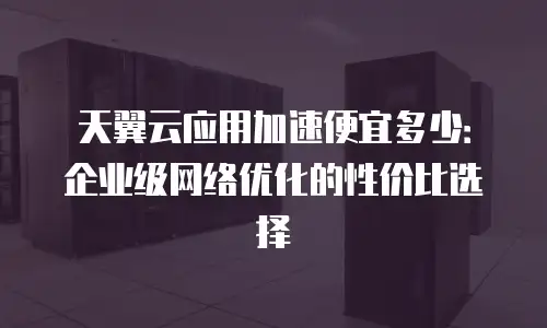 天翼云应用加速便宜多少：企业级网络优化的性价比选择