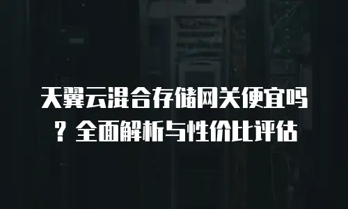 天翼云混合存储网关便宜吗？全面解析与性价比评估