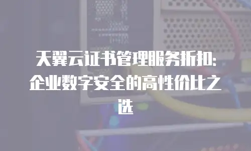 天翼云证书管理服务折扣：企业数字安全的高性价比之选