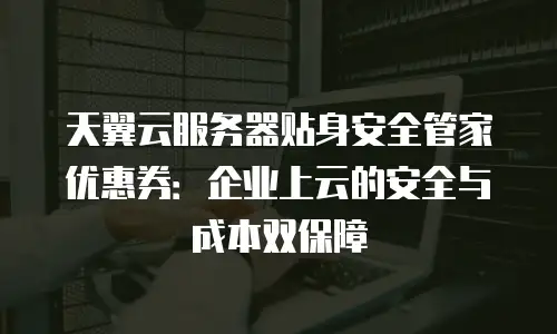 天翼云服务器贴身安全管家优惠券：企业上云的安全与成本双保障