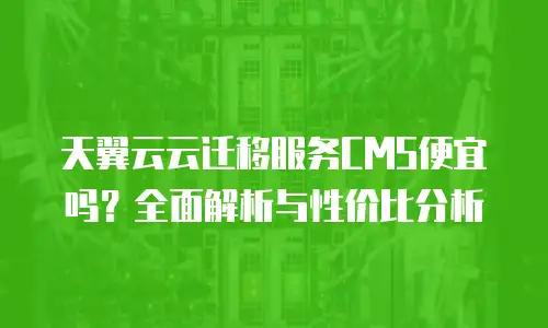 天翼云云迁移服务CMS便宜吗？全面解析与性价比分析