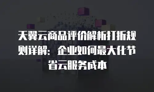 天翼云商品评价解析打折规则详解：企业如何最大化节省云服务成本