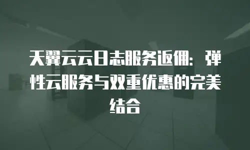 天翼云云日志服务返佣：弹性云服务与双重优惠的完美结合