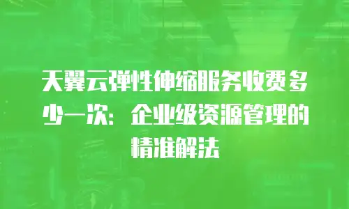 天翼云弹性伸缩服务收费多少一次：企业级资源管理的精准解法