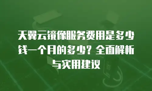 天翼云镜像服务费用是多少钱一个月的多少？全面解析与实用建议