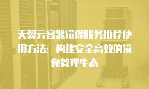 天翼云容器镜像服务推荐使用方法：构建安全高效的镜像管理生态