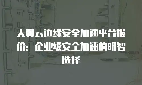天翼云边缘安全加速平台报价：企业级安全加速的明智选择