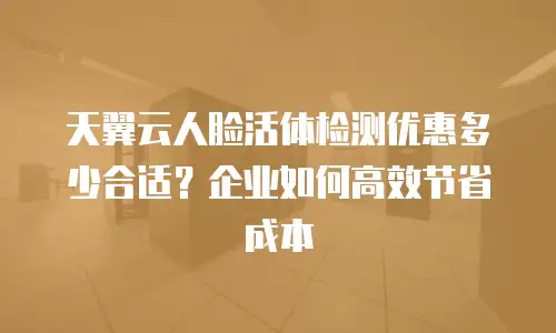 天翼云人脸活体检测优惠多少合适？企业如何高效节省成本