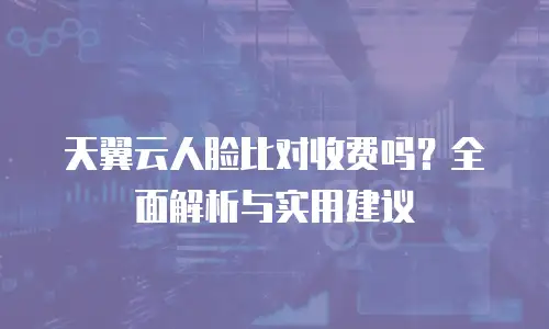 天翼云人脸比对收费吗？全面解析与实用建议
