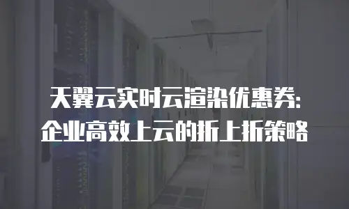 天翼云实时云渲染优惠券：企业高效上云的折上折策略