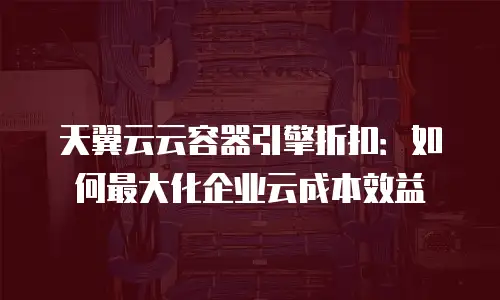 天翼云云容器引擎折扣：如何最大化企业云成本效益