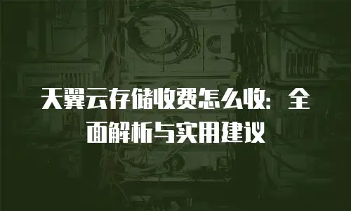 天翼云存储收费怎么收：全面解析与实用建议