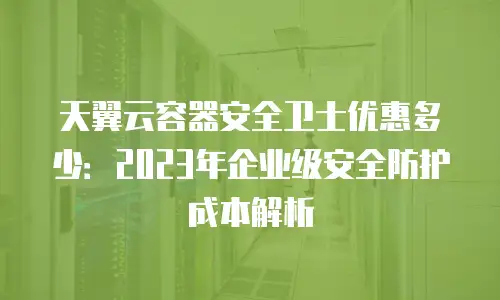 天翼云容器安全卫士优惠多少：2023年企业级安全防护成本解析
