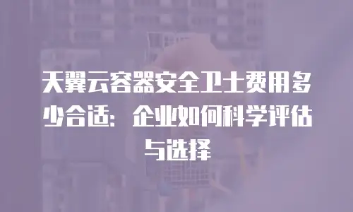 天翼云容器安全卫士费用多少合适：企业如何科学评估与选择