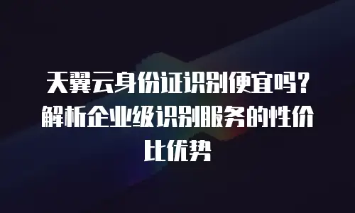 天翼云身份证识别便宜吗？解析企业级识别服务的性价比优势