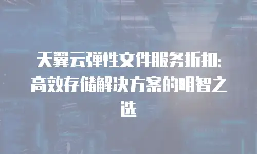 天翼云弹性文件服务折扣：高效存储解决方案的明智之选