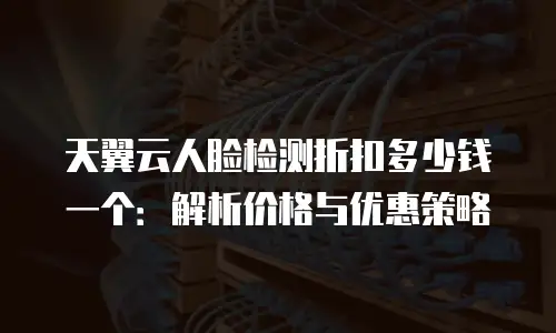 天翼云人脸检测折扣多少钱一个：解析价格与优惠策略