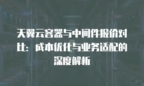 天翼云容器与中间件报价对比：成本优化与业务适配的深度解析