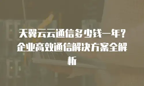 天翼云云通信多少钱一年？企业高效通信解决方案全解析