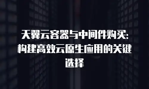 天翼云容器与中间件购买：构建高效云原生应用的关键选择