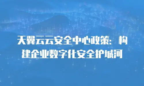 天翼云云安全中心政策：构建企业数字化安全护城河