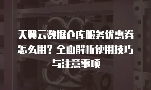 天翼云数据仓库服务优惠券怎么用？全面解析使用技巧与注意事项