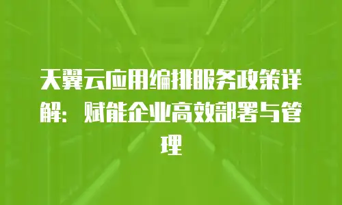 天翼云应用编排服务政策详解：赋能企业高效部署与管理