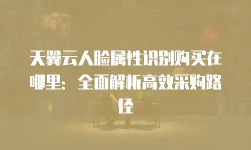 天翼云人脸属性识别购买在哪里：全面解析高效采购路径