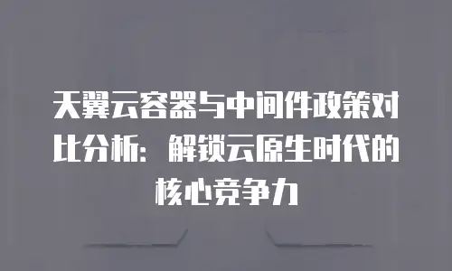 天翼云容器与中间件政策对比分析：解锁云原生时代的核心竞争力