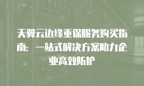天翼云边缘重保服务购买指南：一站式解决方案助力企业高效防护