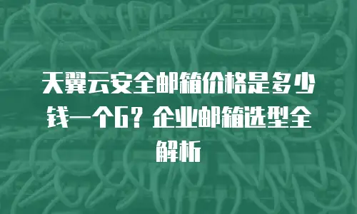 天翼云安全邮箱价格是多少钱一个G？企业邮箱选型全解析