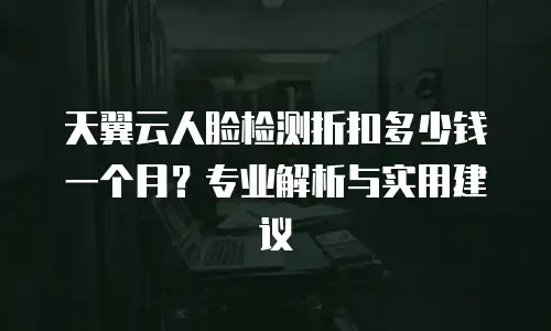 天翼云人脸检测折扣多少钱一个月？专业解析与实用建议