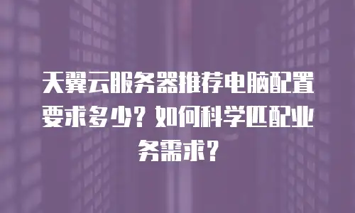 天翼云服务器推荐电脑配置要求多少？如何科学匹配业务需求？