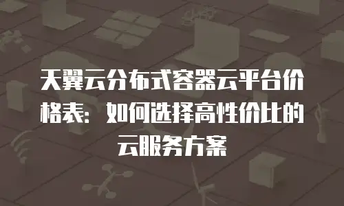 天翼云分布式容器云平台价格表：如何选择高性价比的云服务方案