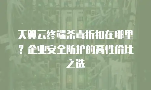 天翼云终端杀毒折扣在哪里？企业安全防护的高性价比之选