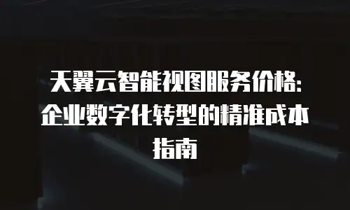 天翼云智能视图服务价格：企业数字化转型的精准成本指南