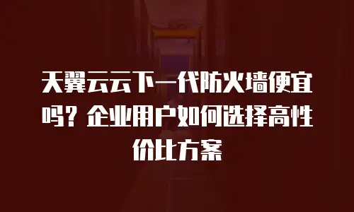 天翼云云下一代防火墙便宜吗？企业用户如何选择高性价比方案