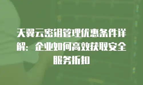 天翼云密钥管理优惠条件详解：企业如何高效获取安全服务折扣