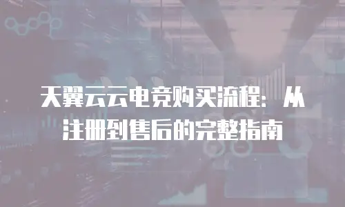 天翼云云电竞购买流程：从注册到售后的完整指南