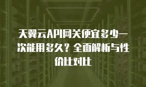 天翼云API网关便宜多少一次能用多久？全面解析与性价比对比