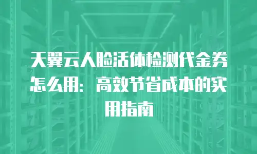 天翼云人脸活体检测代金券怎么用：高效节省成本的实用指南