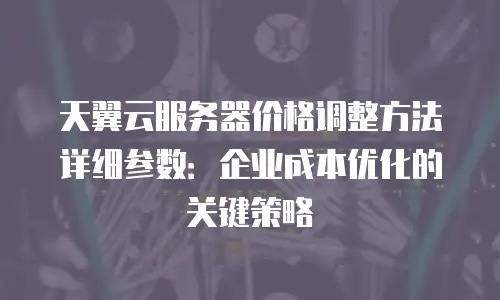 天翼云服务器价格调整方法详细参数：企业成本优化的关键策略