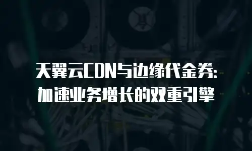 天翼云CDN与边缘代金券：加速业务增长的双重引擎