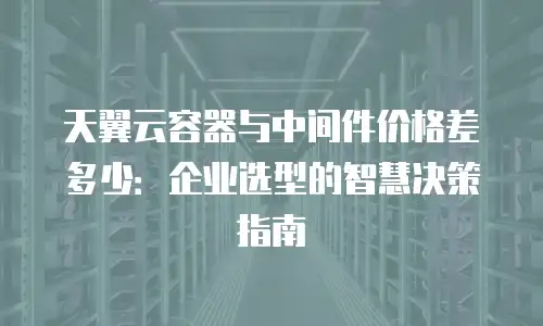 天翼云容器与中间件价格差多少：企业选型的智慧决策指南