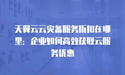 天翼云云灾备服务折扣在哪里：企业如何高效获取云服务优惠