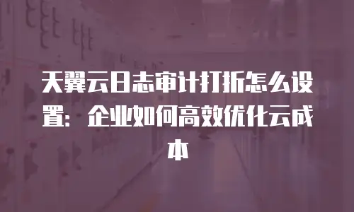 天翼云日志审计打折怎么设置：企业如何高效优化云成本