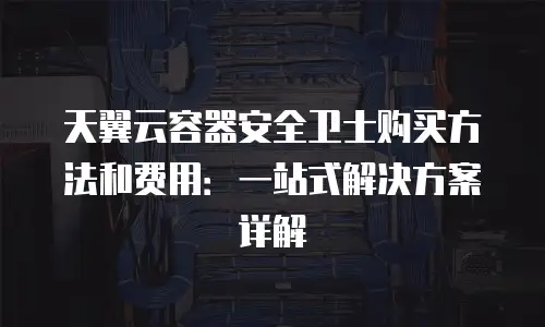 天翼云容器安全卫士购买方法和费用：一站式解决方案详解