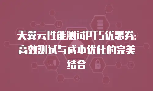 天翼云性能测试PTS优惠券：高效测试与成本优化的完美结合